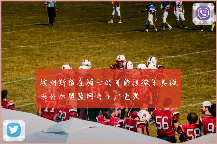 埃利斯留在骑士的可能性微乎其微或将加盟篮网与主帅重聚