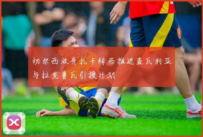 切尔西放弃扎卡转而推进查瓦利亚与拉克鲁瓦引援计划