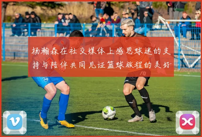 杨瀚森在社交媒体上感恩球迷的支持与陪伴共同见证篮球旅程的美好时刻