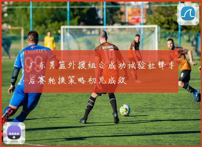 广东男篮外援组合成功试验杜锋季后赛轮换策略初见成效