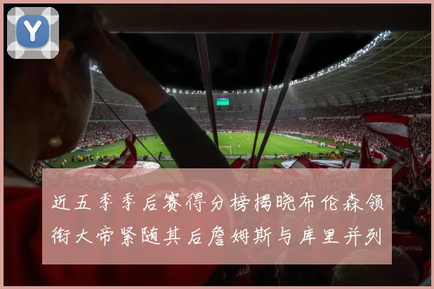 近五季季后赛得分榜揭晓布伦森领衔大帝紧随其后詹姆斯与库里并列第四