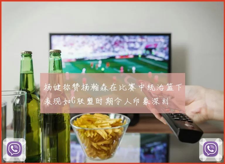 杨健称赞杨瀚森在比赛中统治篮下表现如G联盟时期令人印象深刻