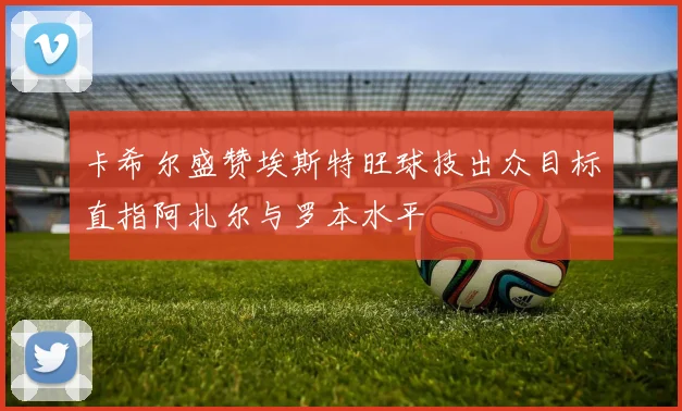 卡希尔盛赞埃斯特旺球技出众目标直指阿扎尔与罗本水平