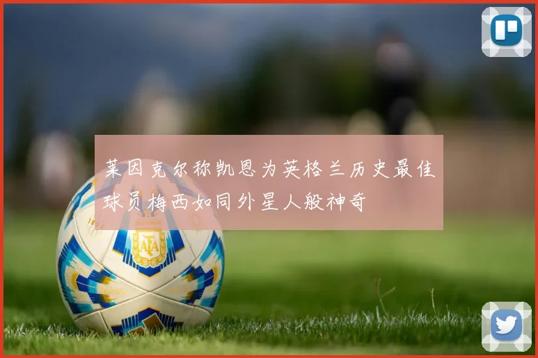 莱因克尔称凯恩为英格兰历史最佳球员梅西如同外星人般神奇