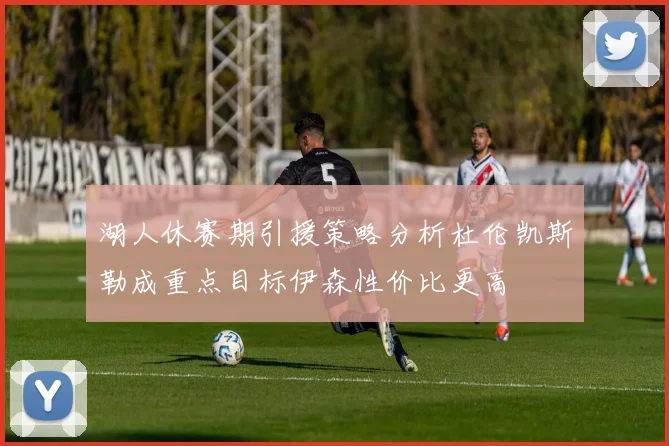 湖人休赛期引援策略分析杜伦凯斯勒成重点目标伊森性价比更高