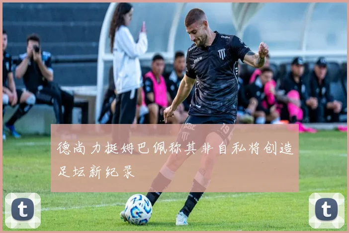 德尚力挺姆巴佩称其非自私将创造足坛新纪录