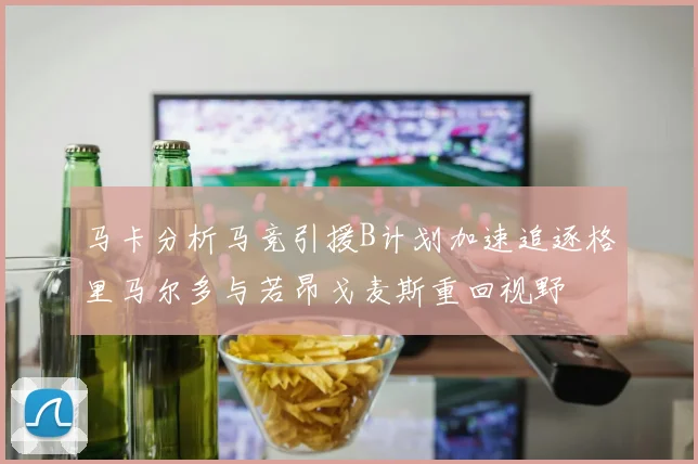 马卡分析马竞引援B计划加速追逐格里马尔多与若昂戈麦斯重回视野