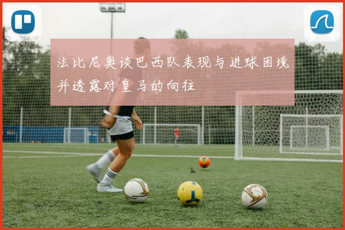 法比尼奥谈巴西队表现与进球困境并透露对皇马的向往