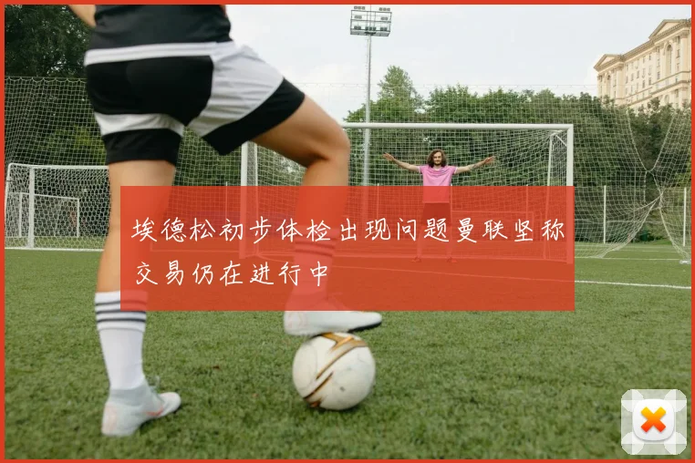 埃德松初步体检出现问题曼联坚称交易仍在进行中