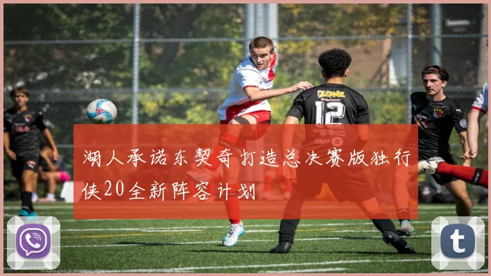 湖人承诺东契奇打造总决赛版独行侠20全新阵容计划