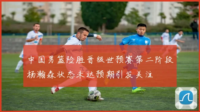 中国男篮险胜晋级世预赛第二阶段杨瀚森状态未达预期引发关注